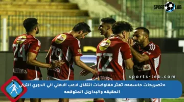 «تصريحات حاسمة» تعثر مفاوضات انتقال لاعب الأهلي إلى الدوري التركي الحقيقة والبدائل المتوقعة